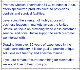 Protocol Medical Distribution LLC, founded in 2009, offers specialized products direct to physicians, dentists and surgical facilities.  
Leveraging the strength of highly successful business leaders in markets across the United States, we focus on providing world-class customer service  and consultative support to each customer we interact with.  
Drawing from over 30 years of experience in the healthcare industry, it is our goal to provide unique solutions in a friendly and effective manner.
If you are a manufacturer searching for distribution we would love to hear from you.